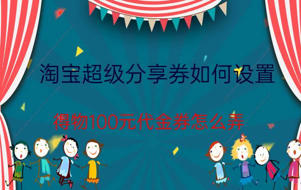 淘宝超级分享券如何设置 得物100元代金券怎么弄？